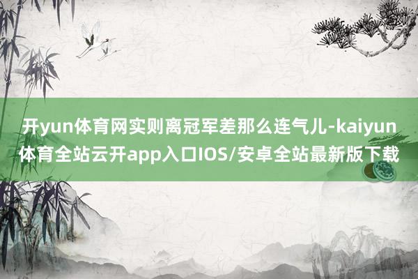 开yun体育网实则离冠军差那么连气儿-kaiyun体育全站云开app入口IOS/安卓全站最新版下载