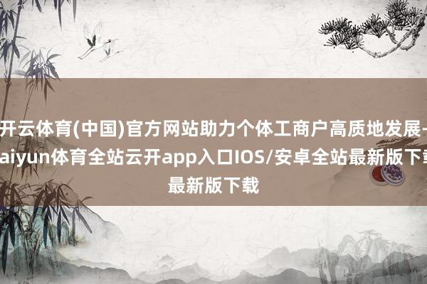 开云体育(中国)官方网站助力个体工商户高质地发展-kaiyun体育全站云开app入口IOS/安卓全站最新版下载