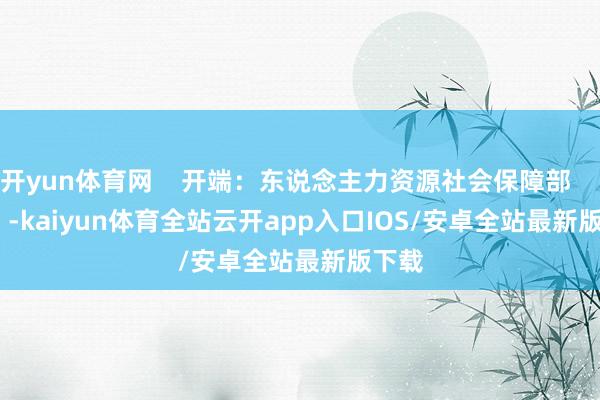开yun体育网    开端：东说念主力资源社会保障部             -kaiyun体育全站云开app入口IOS/安卓全站最新版下载