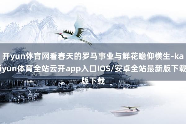 开yun体育网看春天的罗马事业与鲜花瞻仰横生-kaiyun体