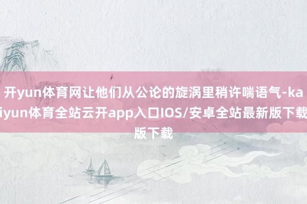 开yun体育网让他们从公论的旋涡里稍许喘语气-kaiyun体育全站云开app入口IOS/安卓全站最新版下载