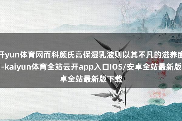 开yun体育网而科颜氏高保湿乳液则以其不凡的滋养度闻明-kaiyun体育全站云开app入口IOS/安卓全站最新版下载
