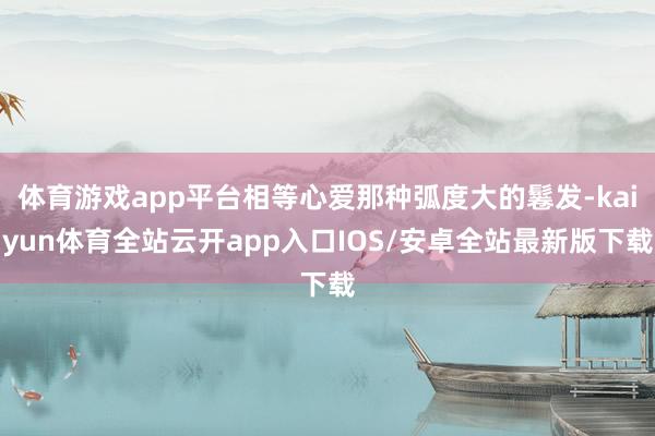 体育游戏app平台相等心爱那种弧度大的鬈发-kaiyun体育全站云开app入口IOS/安卓全站最新版下载