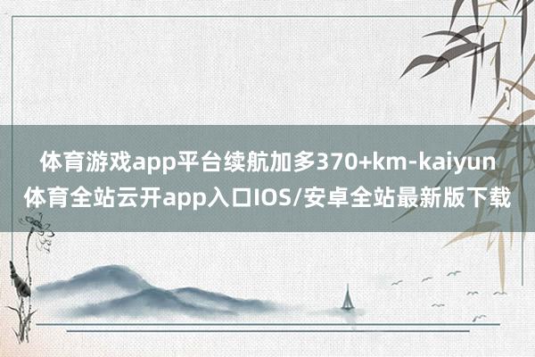体育游戏app平台续航加多370+km-kaiyun体育全站云开app入口IOS/安卓全站最新版下载