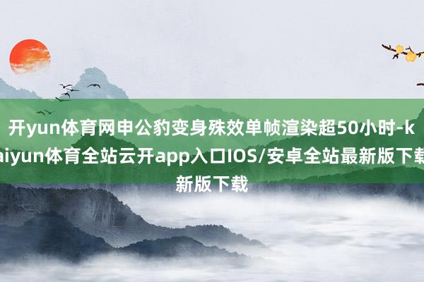 开yun体育网申公豹变身殊效单帧渲染超50小时-kaiyun体育全站云开app入口IOS/安卓全站最新版下载