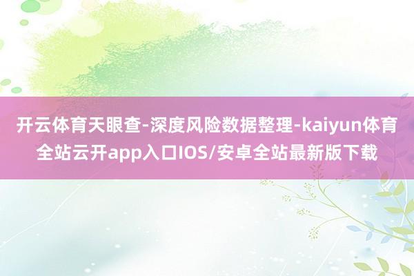 开云体育天眼查-深度风险数据整理-kaiyun体育全站云开app入口IOS/安卓全站最新版下载