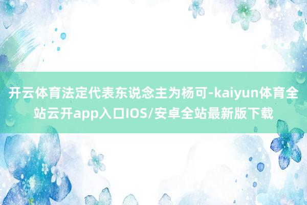 开云体育法定代表东说念主为杨可-kaiyun体育全站云开app入口IOS/安卓全站最新版下载