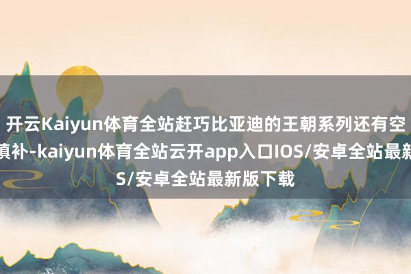 开云Kaiyun体育全站赶巧比亚迪的王朝系列还有空白可以填补