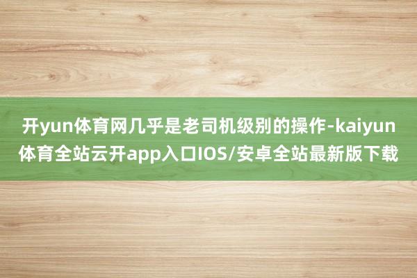 开yun体育网几乎是老司机级别的操作-kaiyun体育全站云开app入口IOS/安卓全站最新版下载