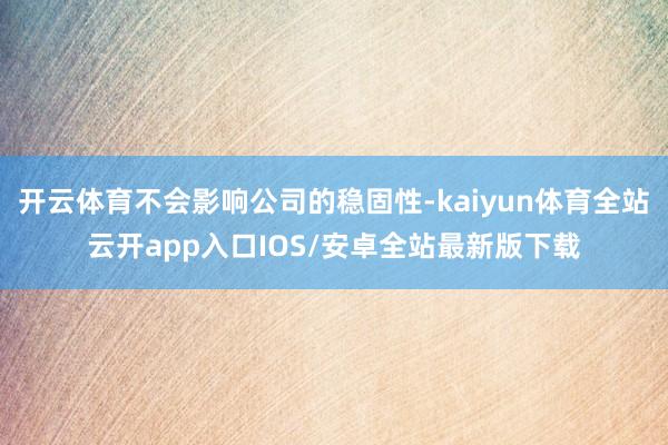 开云体育不会影响公司的稳固性-kaiyun体育全站云开app入口IOS/安卓全站最新版下载
