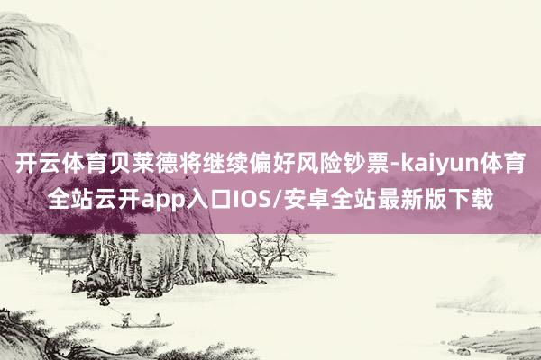 开云体育贝莱德将继续偏好风险钞票-kaiyun体育全站云开app入口IOS/安卓全站最新版下载