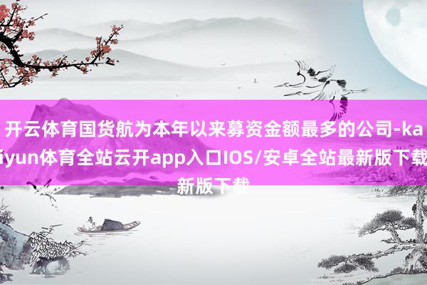 开云体育国货航为本年以来募资金额最多的公司-kaiyun体育全站云开app入口IOS/安卓全站最新版下载