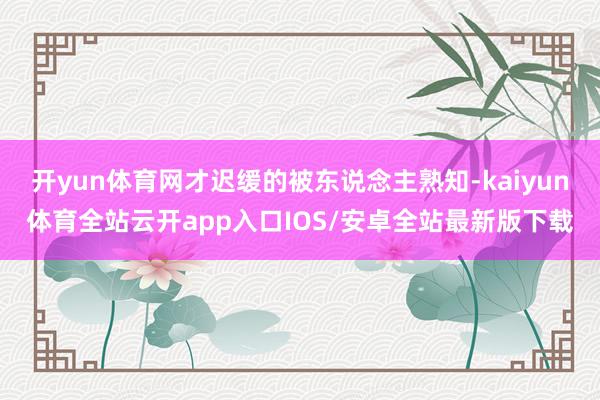 开yun体育网才迟缓的被东说念主熟知-kaiyun体育全站云开app入口IOS/安卓全站最新版下载
