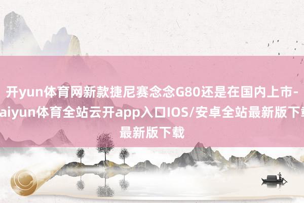 开yun体育网新款捷尼赛念念G80还是在国内上市-kaiyun体育全站云开app入口IOS/安卓全站最新版下载