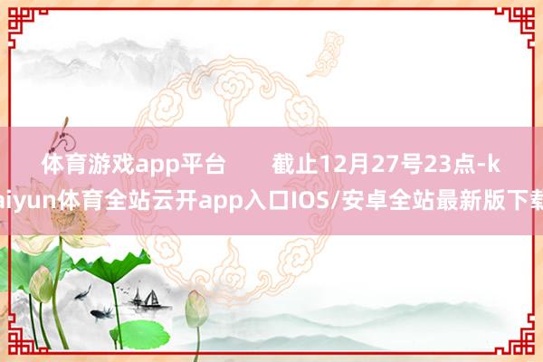 体育游戏app平台       截止12月27号23点-kaiyun体育全站云开app入口IOS/安卓全站最新版下载
