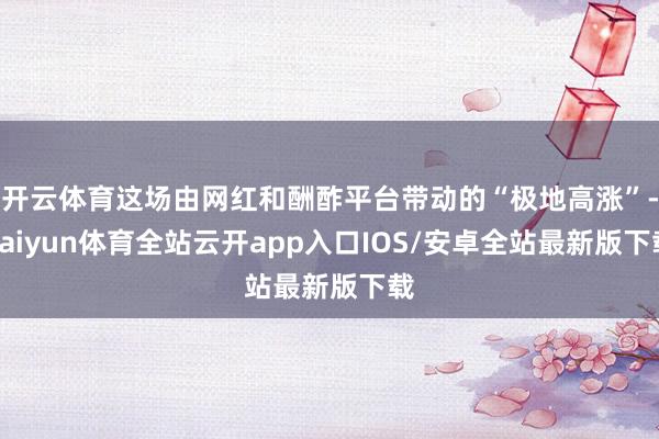 开云体育这场由网红和酬酢平台带动的“极地高涨”-kaiyun体育全站云开app入口IOS/安卓全站最新版下载