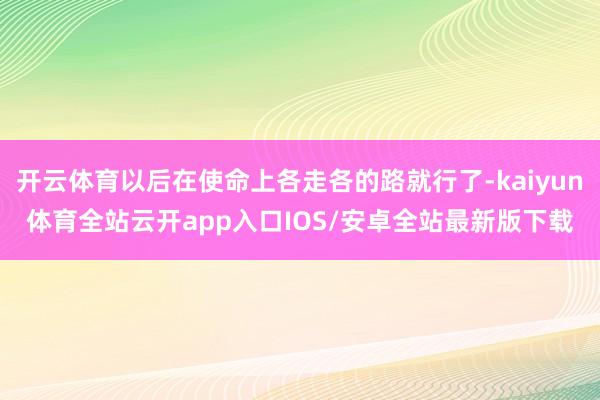 开云体育以后在使命上各走各的路就行了-kaiyun体育全站云开app入口IOS/安卓全站最新版下载