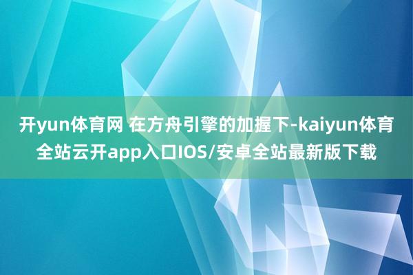 开yun体育网 在方舟引擎的加握下-kaiyun体育全站云开app入口IOS/安卓全站最新版下载
