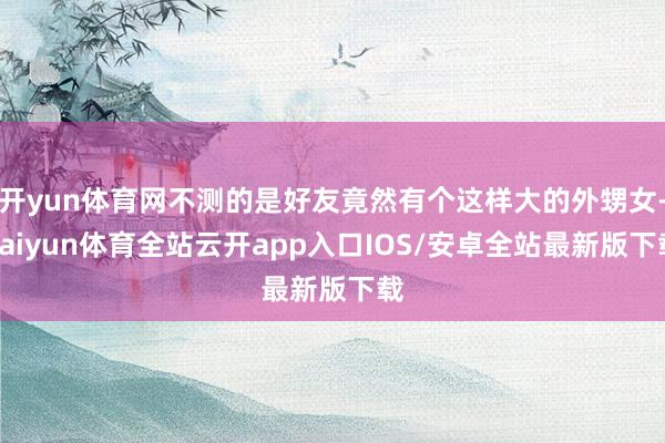 开yun体育网不测的是好友竟然有个这样大的外甥女-kaiyu
