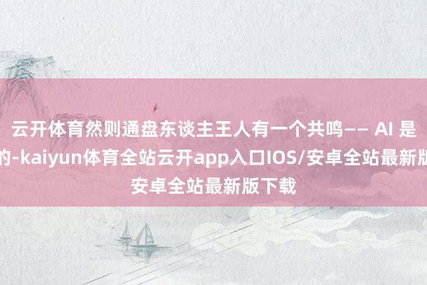 云开体育然则通盘东谈主王人有一个共鸣—— AI 是必须的-kaiyun体育全站云开app入口IOS/安卓全站最新版下载