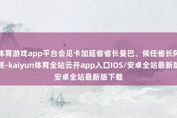 体育游戏app平台会见卡加延省省长曼巴、候任省长阿格里派-kaiyun体育全站云开app入口IOS/安卓全站最新版下载