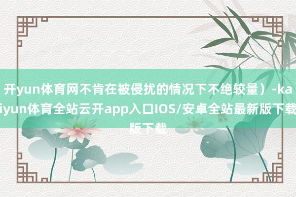 开yun体育网不肯在被侵扰的情况下不绝较量）-kaiyun体育全站云开app入口IOS/安卓全站最新版下载