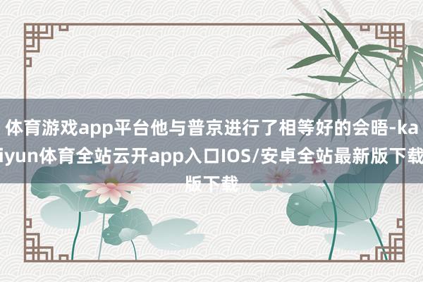 体育游戏app平台他与普京进行了相等好的会晤-kaiyun体
