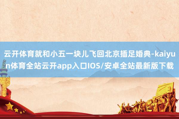 云开体育就和小五一块儿飞回北京插足婚典-kaiyun体育全站云开app入口IOS/安卓全站最新版下载