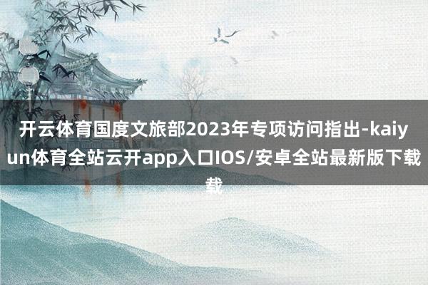 开云体育国度文旅部2023年专项访问指出-kaiyun体育全站云开app入口IOS/安卓全站最新版下载