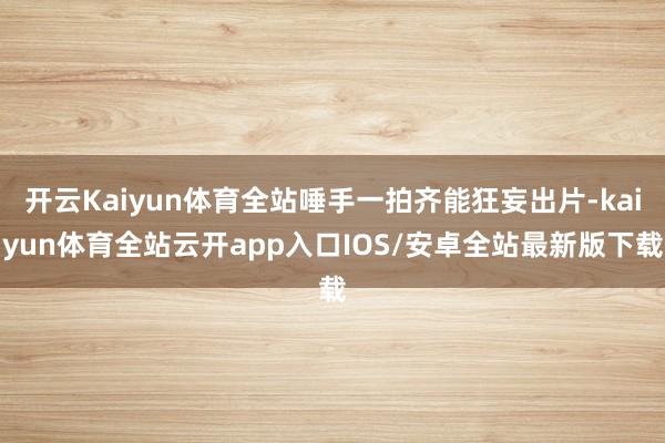 开云Kaiyun体育全站唾手一拍齐能狂妄出片-kaiyun体育全站云开app入口IOS/安卓全站最新版下载