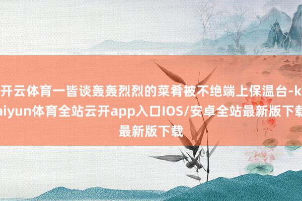 开云体育一皆谈轰轰烈烈的菜肴被不绝端上保温台-kaiyun体育全站云开app入口IOS/安卓全站最新版下载