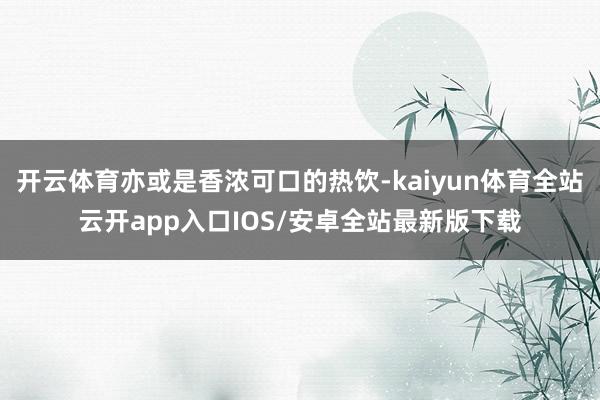 开云体育亦或是香浓可口的热饮-kaiyun体育全站云开app入口IOS/安卓全站最新版下载