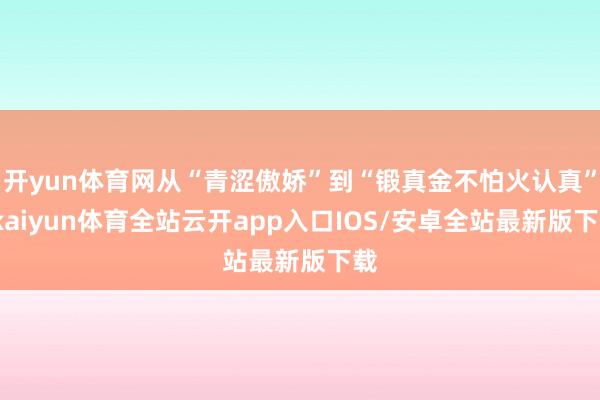 开yun体育网从“青涩傲娇”到“锻真金不怕火认真”-kaiyun体育全站云开app入口IOS/安卓全站最新版下载