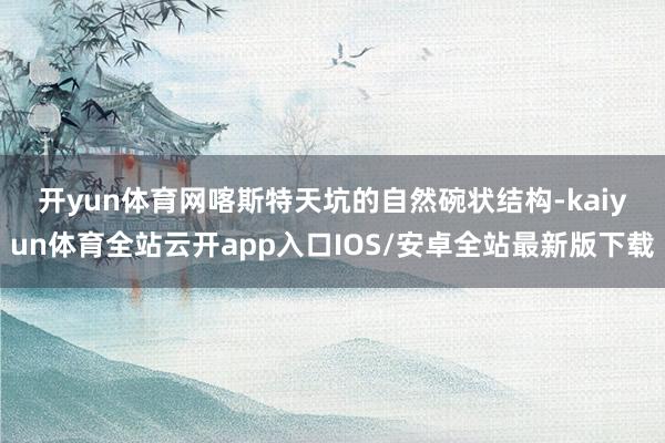 开yun体育网　　喀斯特天坑的自然碗状结构-kaiyun体育全站云开app入口IOS/安卓全站最新版下载