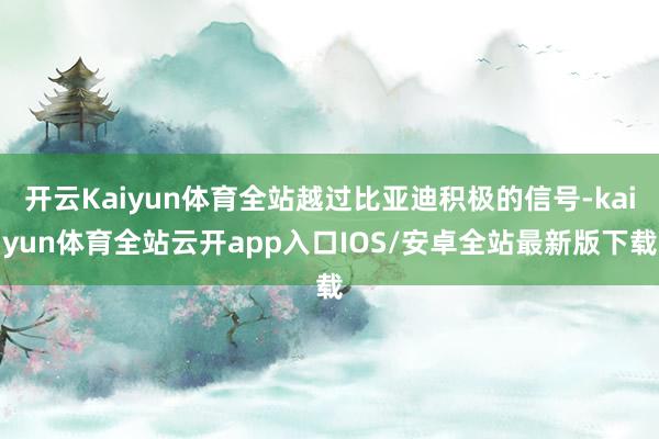 开云Kaiyun体育全站越过比亚迪积极的信号-kaiyun体