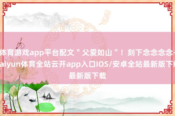 体育游戏app平台配文"父爱如山"!刻下念念念念-kaiyun体育全站云开app入口IOS/安卓全站最新版下载