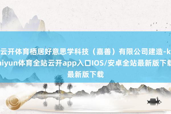 云开体育栖居好意思学科技（嘉善）有限公司建造-kaiyun体育全站云开app入口IOS/安卓全站最新版下载
