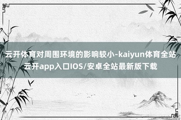 云开体育对周围环境的影响较小-kaiyun体育全站云开app入口IOS/安卓全站最新版下载