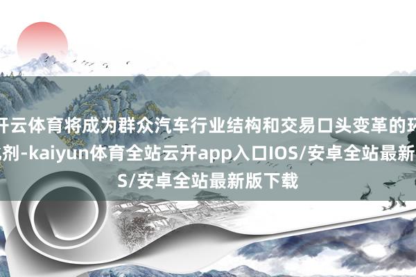 开云体育将成为群众汽车行业结构和交易口头变革的环节催化剂-kaiyun体育全站云开app入口IOS/安卓全站最新版下载