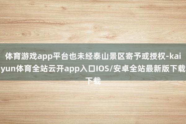 体育游戏app平台也未经泰山景区寄予或授权-kaiyun体育全站云开app入口IOS/安卓全站最新版下载