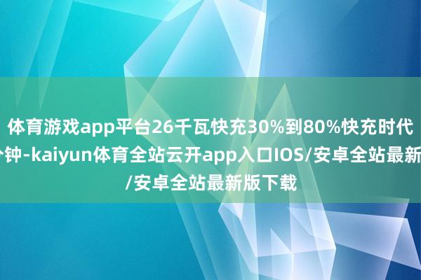 体育游戏app平台26千瓦快充30%到80%快充时代为23分钟-kaiyun体育全站云开app入口IOS/安卓全站最新版下载