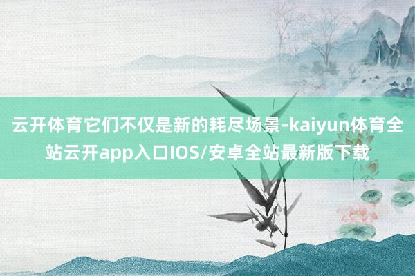 云开体育它们不仅是新的耗尽场景-kaiyun体育全站云开app入口IOS/安卓全站最新版下载