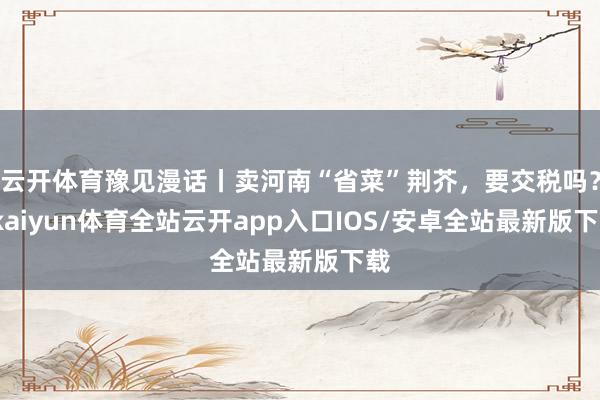 云开体育豫见漫话丨卖河南“省菜”荆芥，要交税吗？-kaiyun体育全站云开app入口IOS/安卓全站最新版下载