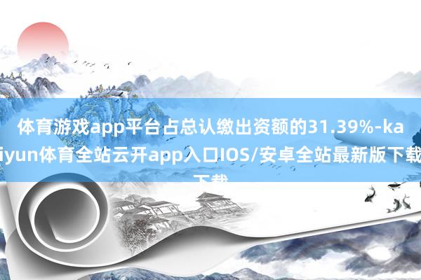 体育游戏app平台占总认缴出资额的31.39%-kaiyun体育全站云开app入口IOS/安卓全站最新版下载