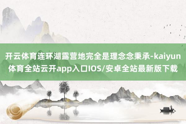 开云体育连环湖露营地完全是理念念秉承-kaiyun体育全站云开app入口IOS/安卓全站最新版下载