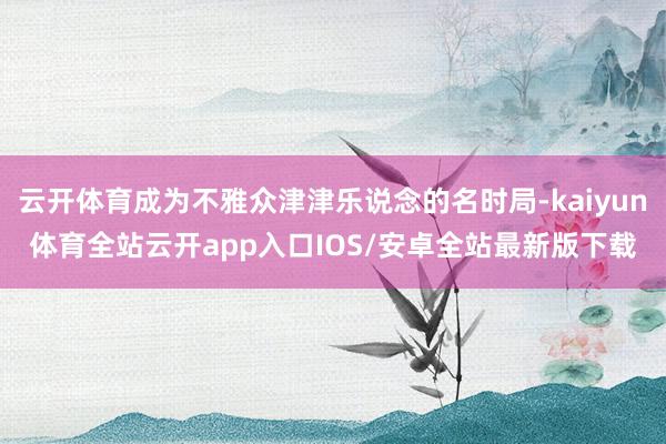 云开体育成为不雅众津津乐说念的名时局-kaiyun体育全站云开app入口IOS/安卓全站最新版下载