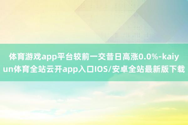 体育游戏app平台较前一交昔日高涨0.0%-kaiyun体育全站云开app入口IOS/安卓全站最新版下载