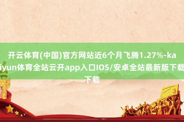 开云体育(中国)官方网站近6个月飞腾1.27%-kaiyun体育全站云开app入口IOS/安卓全站最新版下载