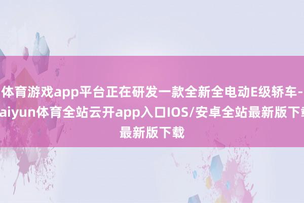 体育游戏app平台正在研发一款全新全电动E级轿车-kaiyu