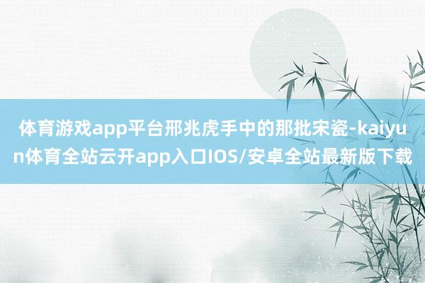 体育游戏app平台邢兆虎手中的那批宋瓷-kaiyun体育全站